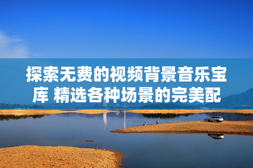 探索无费的视频背景音乐宝库 精选各种场景的完美配乐