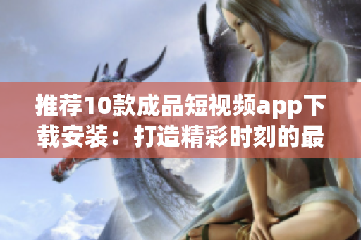 推荐10款成品短视频app下载安装：打造精彩时刻的最佳选择