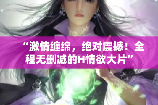 “激情缠绵，绝对震撼！全程无删减的H情欲大片”