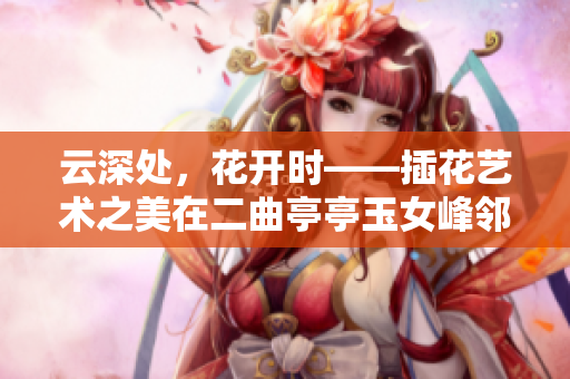 云深处，花开时——插花艺术之美在二曲亭亭玉女峰邻水的倩影