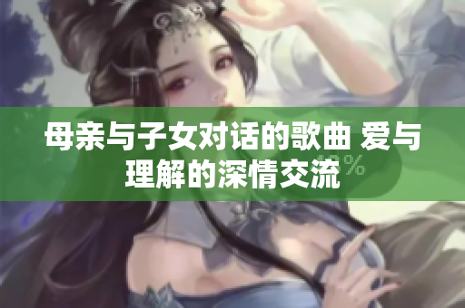 母亲与子女对话的歌曲 爱与理解的深情交流