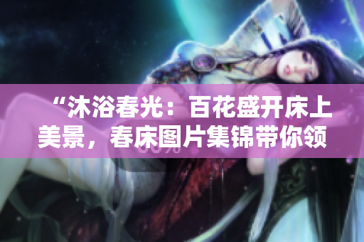 “沐浴春光：百花盛开床上美景，春床图片集锦带你领略春日温柔”