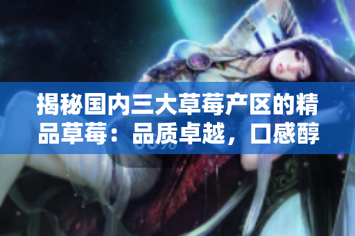 揭秘国内三大草莓产区的精品草莓：品质卓越，口感醇厚，赏味纯正