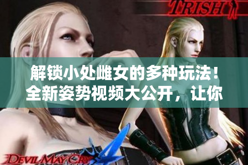 解锁小处雌女的多种玩法！全新姿势视频大公开，让你体验不一样的乐趣！