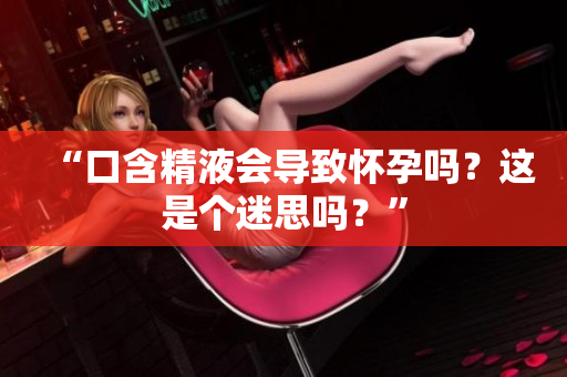 “口含精液会导致怀孕吗？这是个迷思吗？”