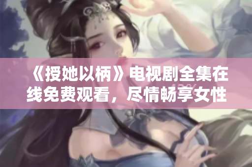 《授她以柄》电视剧全集在线免费观看，尽情畅享女性力量