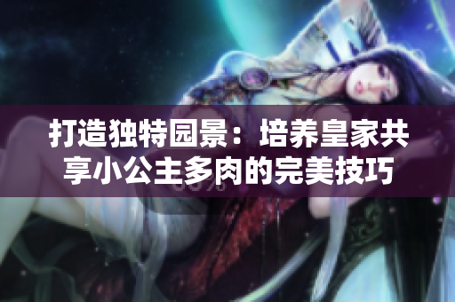 打造独特园景：培养皇家共享小公主多肉的完美技巧