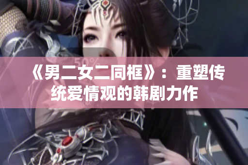 《男二女二同框》：重塑传统爱情观的韩剧力作