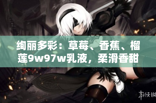 绚丽多彩：草莓、香蕉、榴莲9w97w乳液，柔滑香甜，带来味蕾盛宴！
