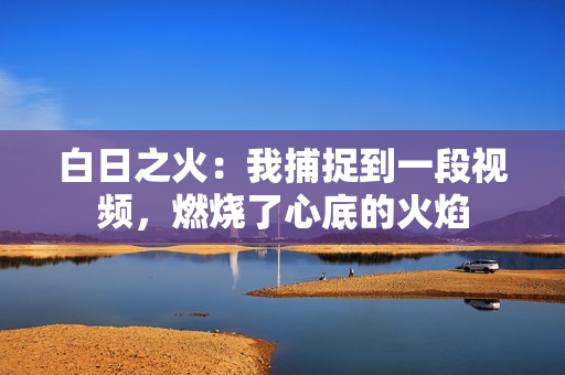 白日之火：我捕捉到一段视频，燃烧了心底的火焰