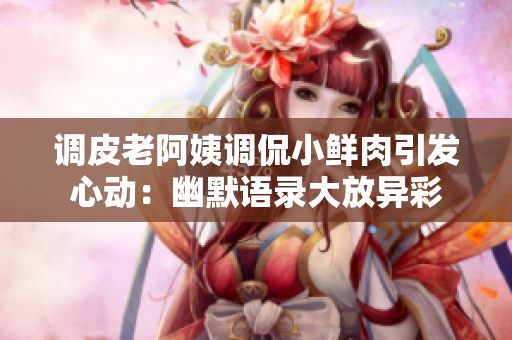 调皮老阿姨调侃小鲜肉引发心动：幽默语录大放异彩