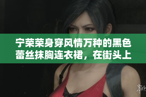 宁荣荣身穿风情万种的黑色蕾丝抹胸连衣裙，在街头上演时尚之美