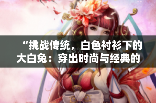 “挑战传统，白色衬衫下的大白兔：穿出时尚与经典的完美融合！”
