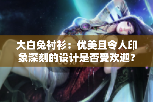 大白兔衬衫：优美且令人印象深刻的设计是否受欢迎？