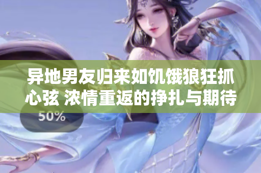 异地男友归来如饥饿狼狂抓心弦 浓情重返的挣扎与期待