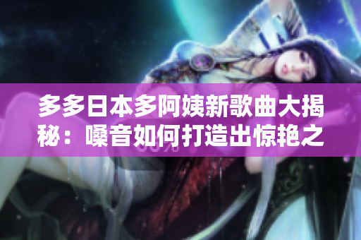 多多日本多阿姨新歌曲大揭秘：嗓音如何打造出惊艳之声？
