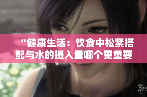 “健康生活：饮食中松紧搭配与水的摄入量哪个更重要？”