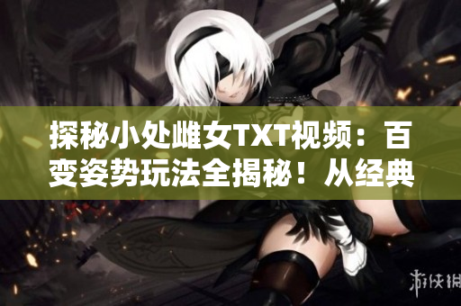 探秘小处雌女TXT视频：百变姿势玩法全揭秘！从经典到创意，尽情领略