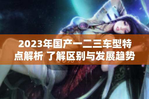 2023年国产一二三车型特点解析 了解区别与发展趋势