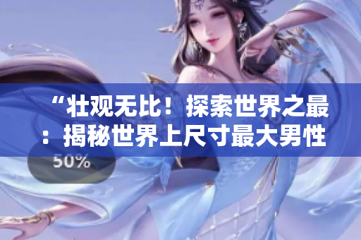 “壮观无比！探索世界之最：揭秘世界上尺寸最大男性生殖器的持有者的独特故事与照片！”