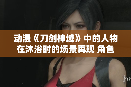 动漫《刀剑神域》中的人物在沐浴时的场景再现 角色在战斗中洗澡的画面进行解读
