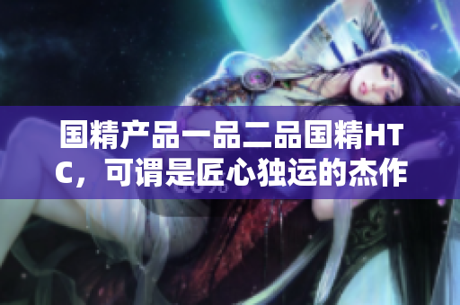 国精产品一品二品国精HTC，可谓是匠心独运的杰作。