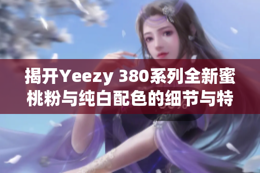 揭开Yeezy 380系列全新蜜桃粉与纯白配色的细节与特点