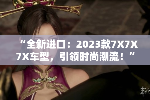 “全新进口：2023款7X7X7X车型，引领时尚潮流！”