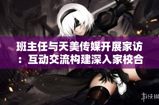 班主任与天美传媒开展家访：互动交流构建深入家校合作