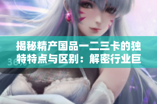 揭秘精产国品一二三卡的独特特点与区别：解密行业巨头间的精彩对比