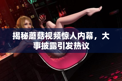 揭秘蘑菇视频惊人内幕，大事披露引发热议
