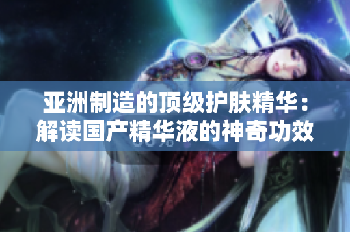 亚洲制造的顶级护肤精华：解读国产精华液的神奇功效