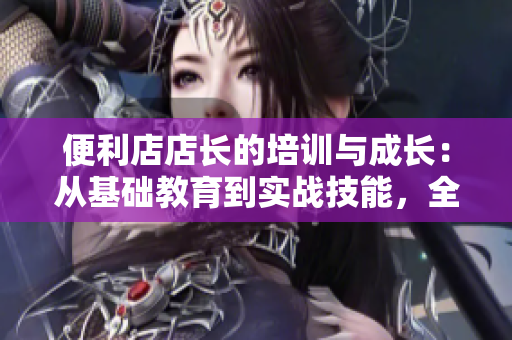 便利店店长的培训与成长：从基础教育到实战技能，全面解析管理之道
