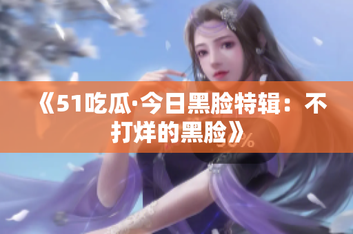 《51吃瓜·今日黑脸特辑：不打烊的黑脸》