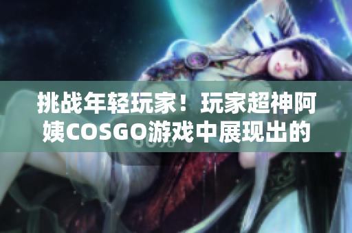 挑战年轻玩家！玩家超神阿姨COSGO游戏中展现出的狂热风格