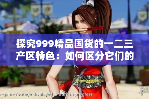 探究999精品国货的一二三产区特色：如何区分它们的独特之处？