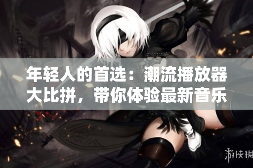 年轻人的首选：潮流播放器大比拼，带你体验最新音乐潮流