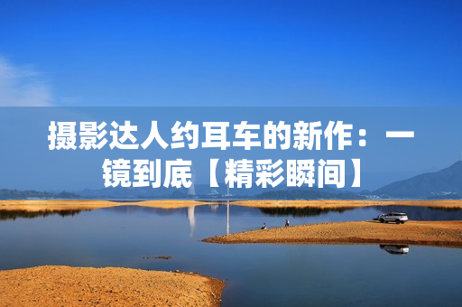 摄影达人约耳车的新作：一镜到底【精彩瞬间】