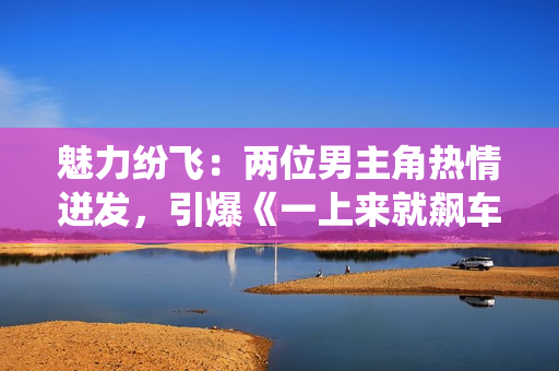 魅力纷飞：两位男主角热情迸发，引爆《一上来就飙车》新剧的激情演绎