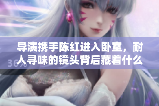 导演携手陈红进入卧室，耐人寻味的镜头背后藏着什么故事？