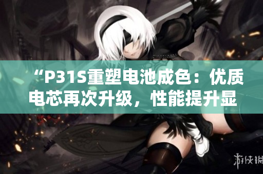 “P31S重塑电池成色：优质电芯再次升级，性能提升显著！”