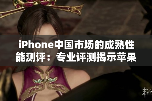 iPhone中国市场的成熟性能测评：专业评测揭示苹果手机在中国的表现