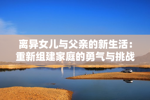 离异女儿与父亲的新生活：重新组建家庭的勇气与挑战