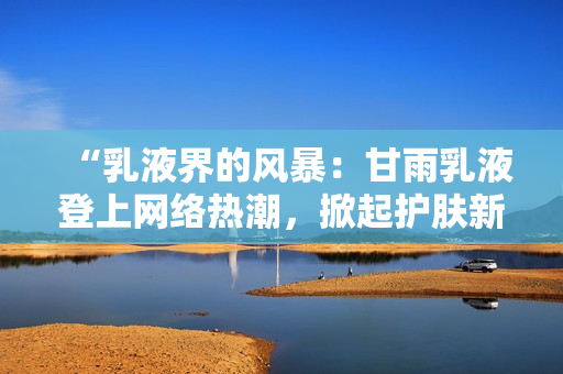 “乳液界的风暴：甘雨乳液登上网络热潮，掀起护肤新浪潮！”