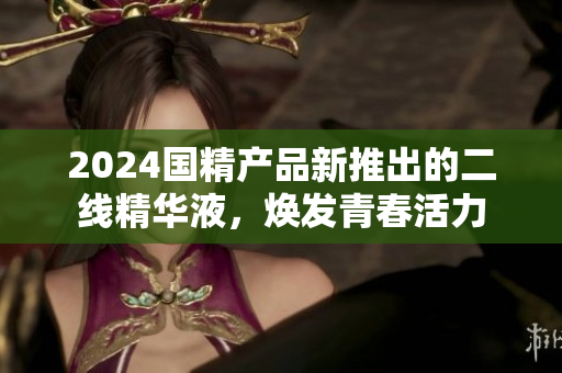 2024国精产品新推出的二线精华液，焕发青春活力