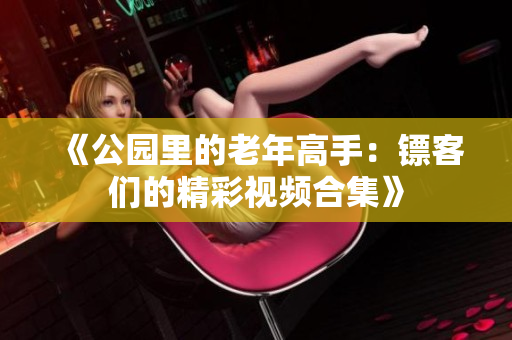 《公园里的老年高手：镖客们的精彩视频合集》