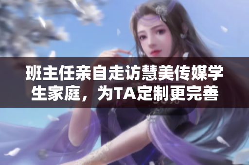 班主任亲自走访慧美传媒学生家庭，为TA定制更完善的教育服务