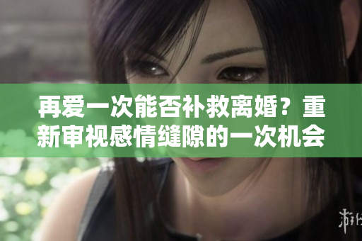 再爱一次能否补救离婚？重新审视感情缝隙的一次机会