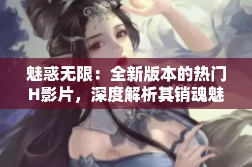 魅惑无限：全新版本的热门H影片，深度解析其销魂魅力