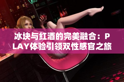 冰块与红酒的完美融合：PLAY体验引领双性感官之旅